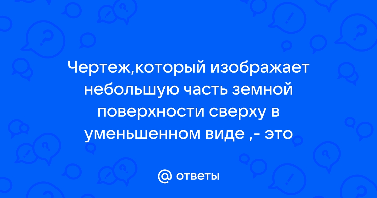 Ответы Mail.ru: Чертеж,который изображает небольшую часть земной поверхности  сверху в уменьшенном виде ,- это