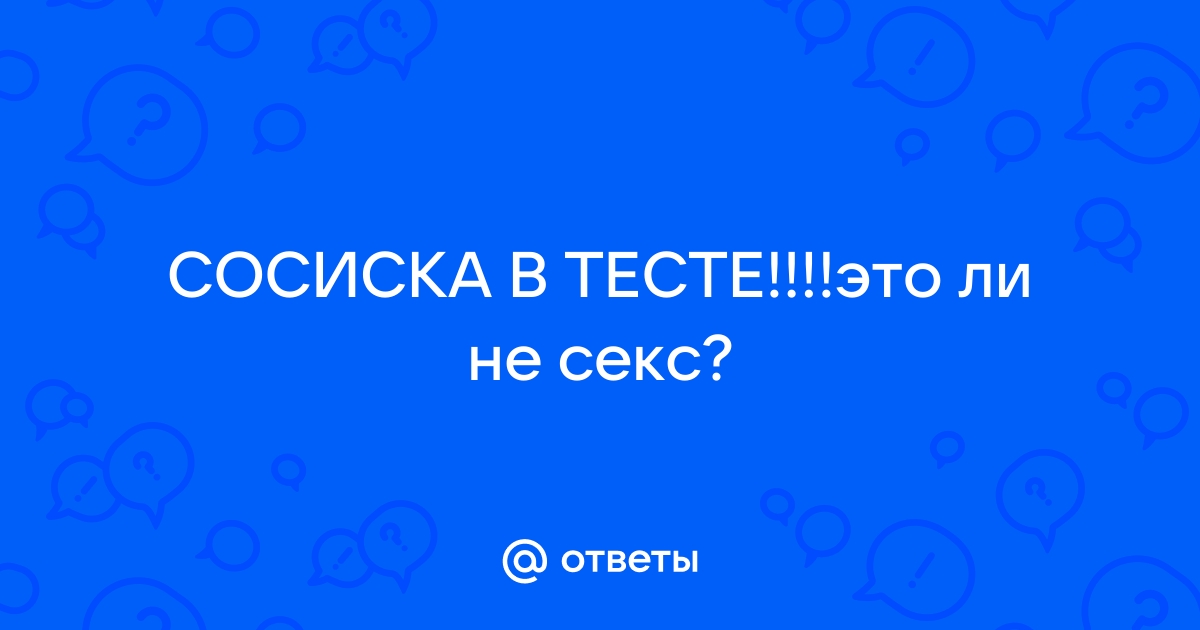 Ответы pstuning.ru: СОСИСКА В ТЕСТЕ!!!!это ли не секс?