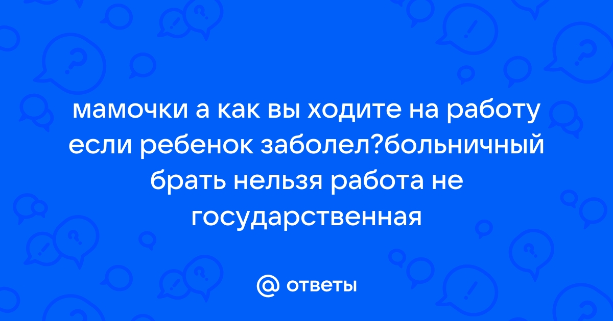 Ответы Mailru: мамочки а как вы ходите на работу если ребенок заболел