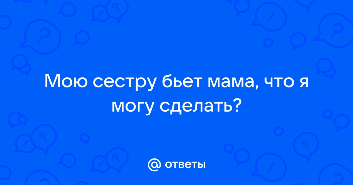 Ответы шин-эксперт.рф: Мою сестру бьет мама, что я могу сделать?