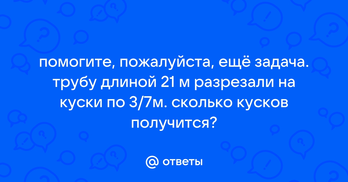 Трубу длиной 21 м разрезали на куски по 3 7 м сколько кусков получилось