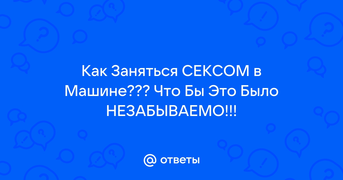 Сексу в машине — быть! 8 правил, как получить от него максимум удовольствия