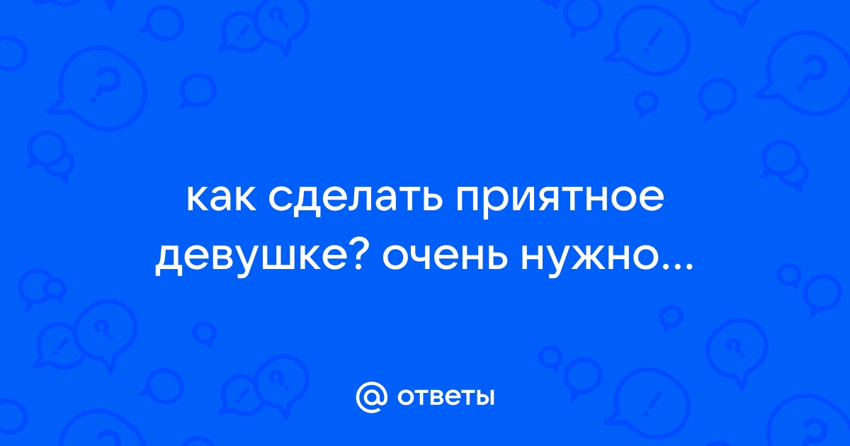 Ответы stolstul93.ru: как сделать девушке приятное без всяких пошлостей