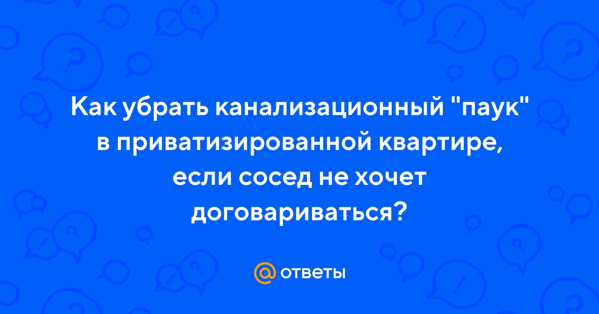 Ответы Mail.ru: Как убрать канализационный паук в приватизированной  квартире, если сосед не хочет договариваться?