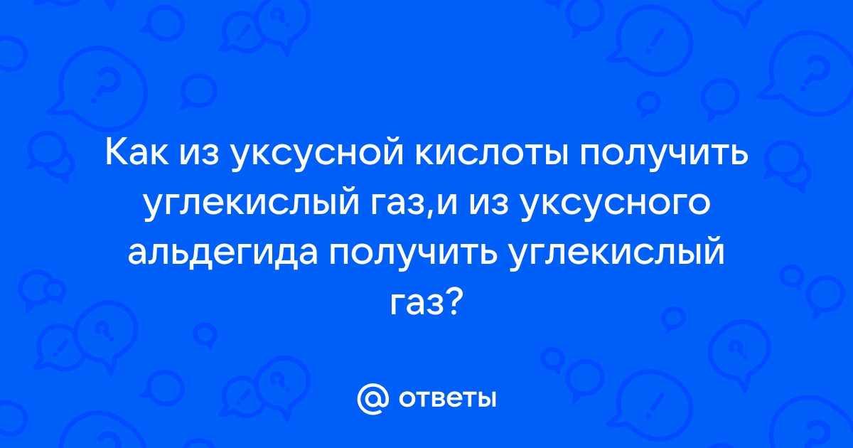 Ответы Mail.ru: Как из уксусной кислоты получить углекислый газ,и из  уксусного альдегида получить углекислый газ?