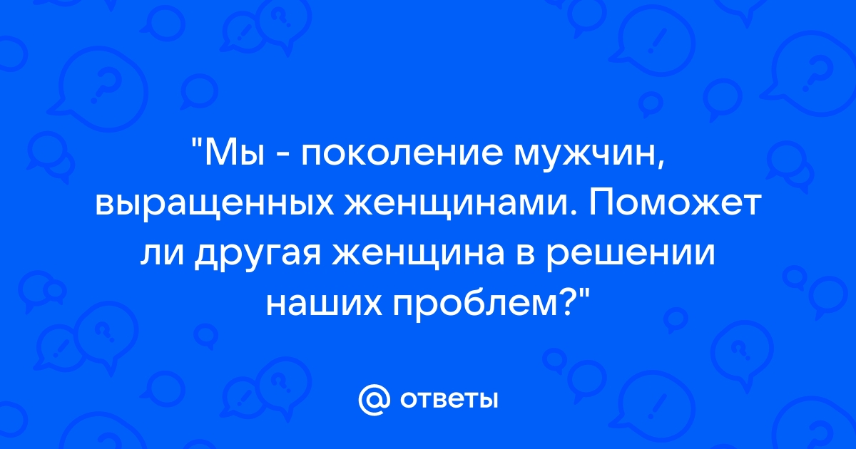 Мы поколение мужчин воспитанных женщинами