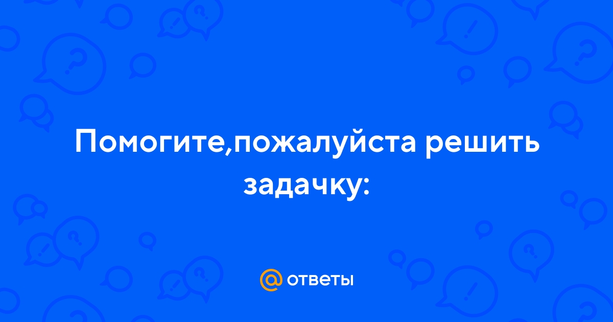 Ответы Mail.ru: Помогите,пожалуйста решить задачку: