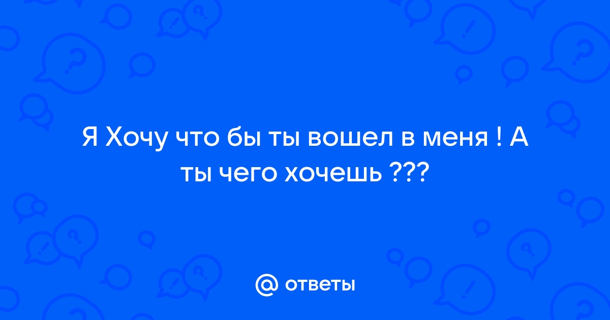 Я хочу чтобы ты вошел в меня