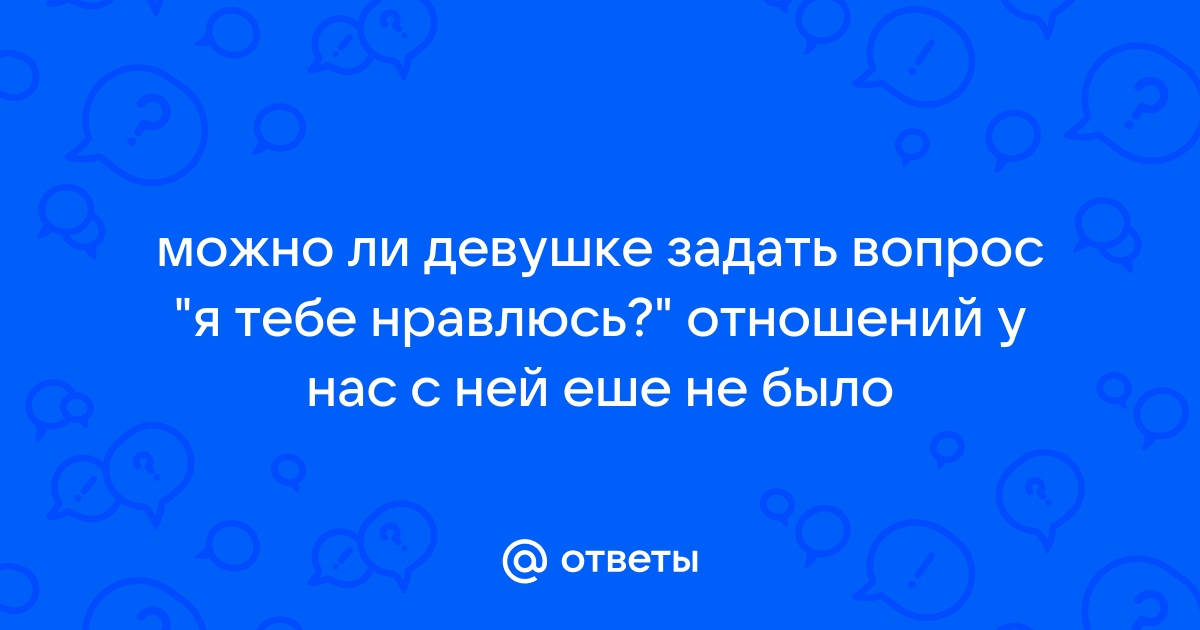 Ответы Mailru: можно ли девушке задать вопрос я тебе нравлюсь