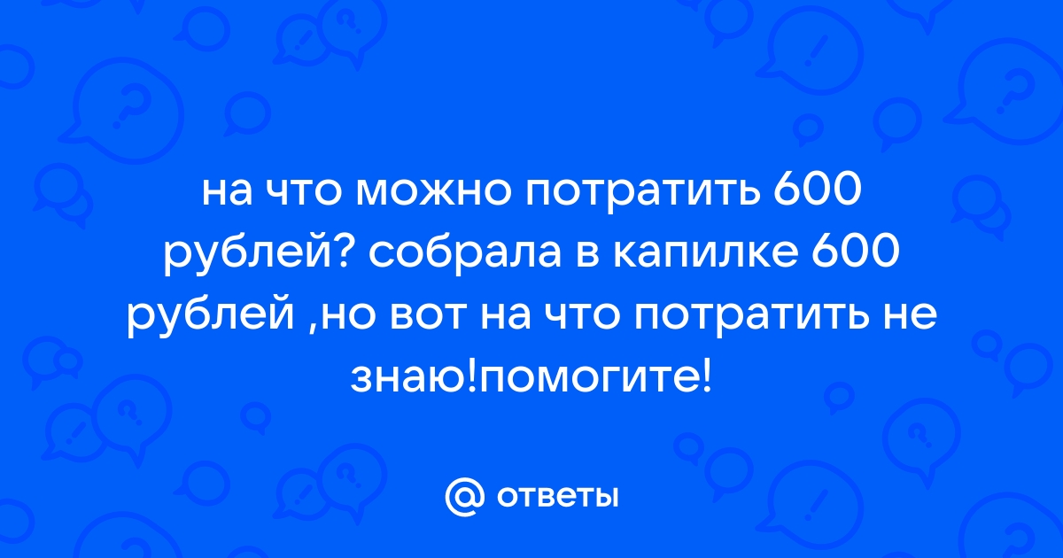 Ответы Mail.ru на что можно потратить 600 рублей собрала в капилке 600 рублей ,но вот на что потратить не знаюпомогите