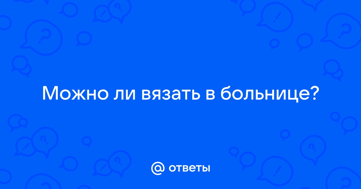 Ответы yogahall72.ru: Можно ли вязать в больнице?