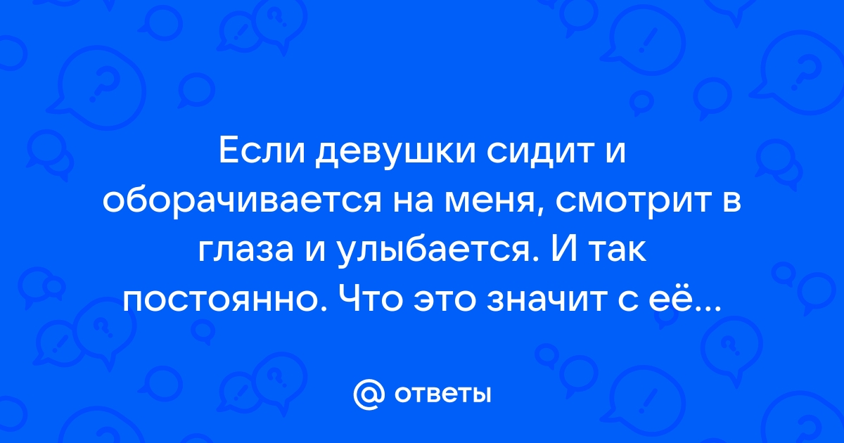 Ответы Mailru: Если девушки сидит и оборачивается на меня, смотрит в