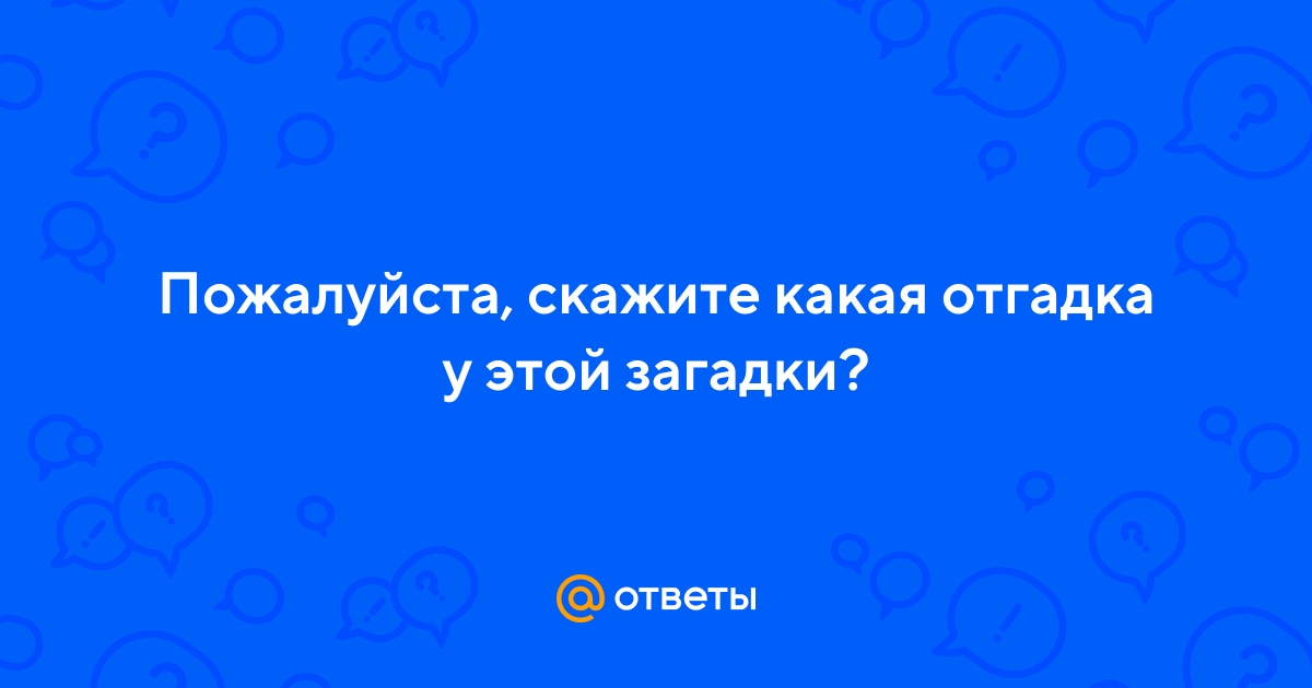 Ответы Mail.ru: Пожалуйста, скажите какая отгадка у этой загадки?