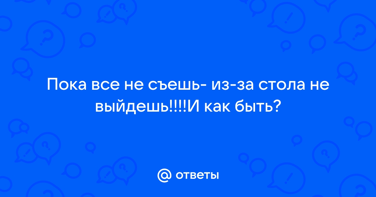 Пока не съешь из за стола не выйдешь