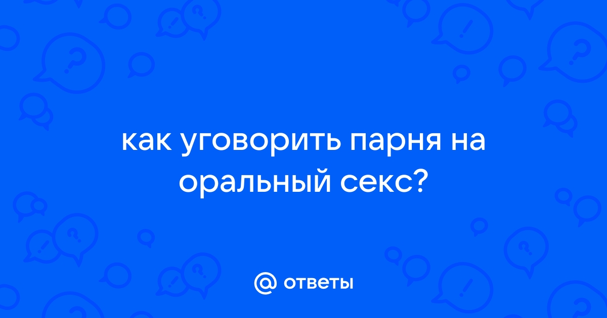 Ответы patriotcentr38.ru: как уговорить парня на оральный секс?