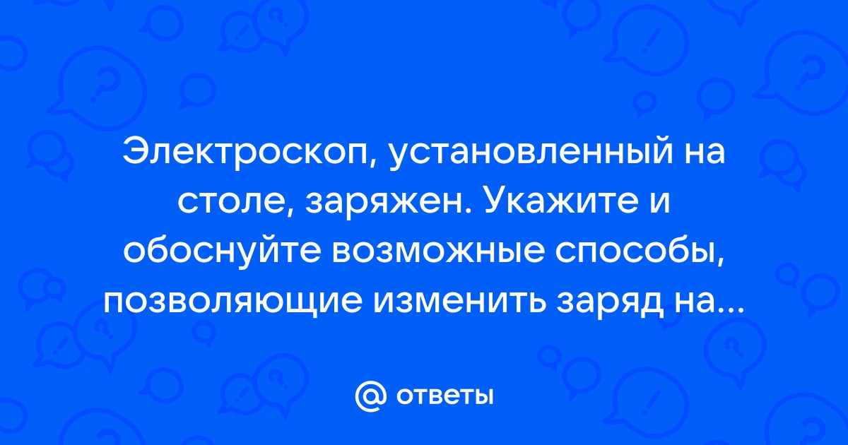 Электроскоп установленный на столе заряжен укажите и обоснуйте