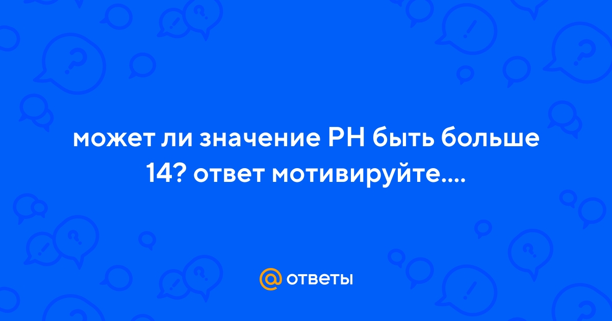 Ответы Mail.ru: может ли значение PH быть больше 14? ответ мотивируйте....