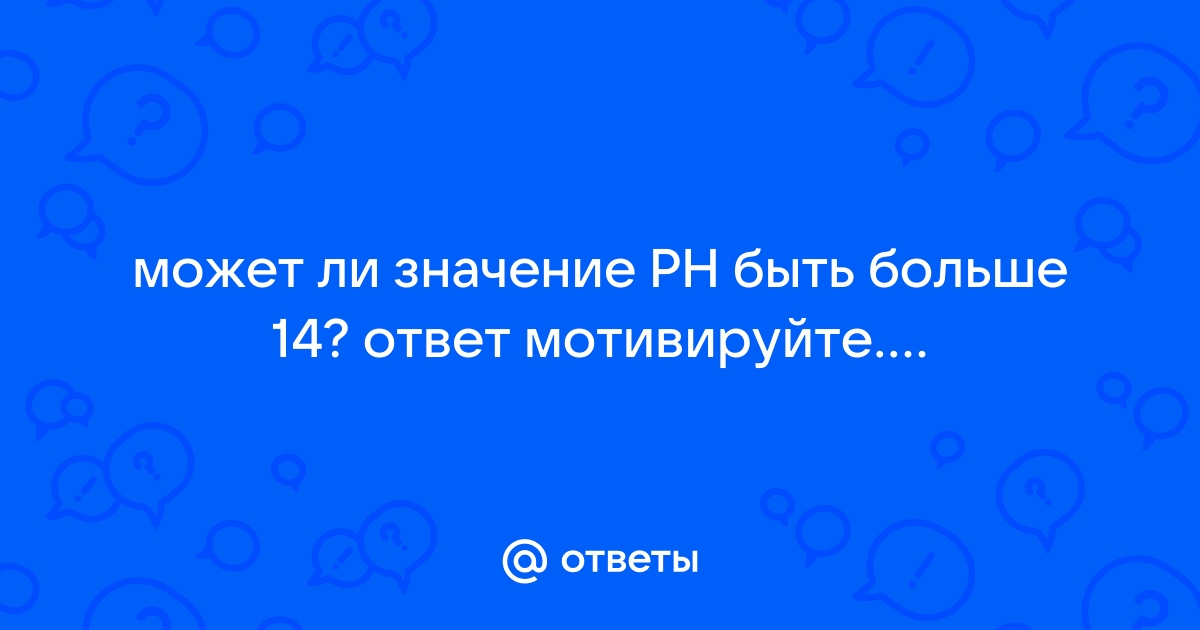 Ответы Mail.ru: может ли значение PH быть больше 14? ответ мотивируйте....