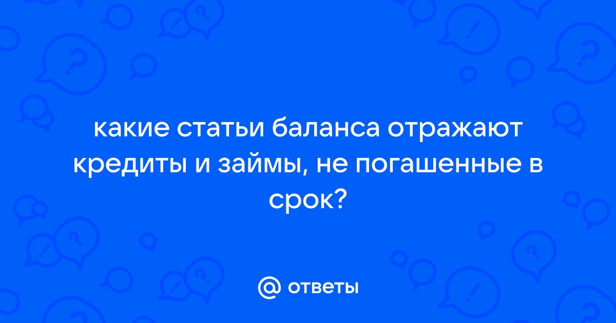 Ответы Mail.ru: какие статьи баланса отражают кредиты и займы, не погашенные в срок?