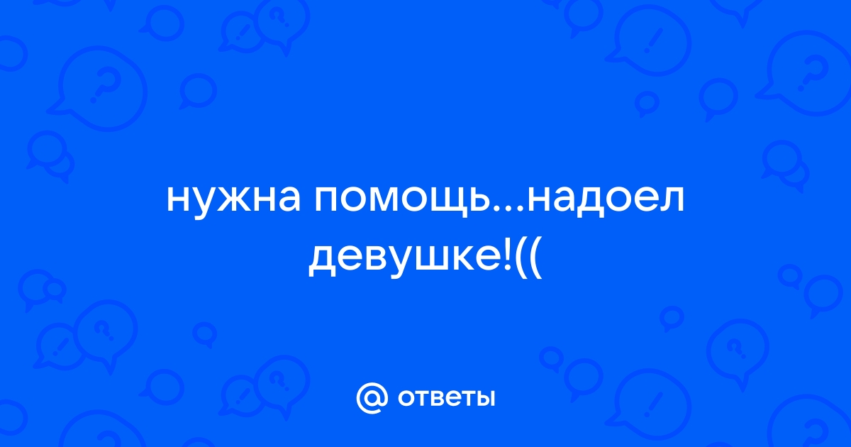 нужна помощьнадоел девушке!(( - Pазвитие и удержание отношений для мужчин - lubrestoran.ru