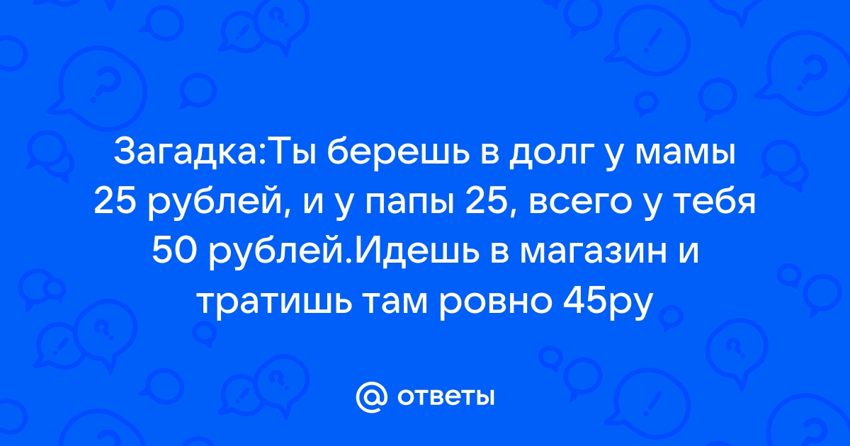 ЗАГАДКА: Ты берешь в долг у мамы 25 рублей, и у папы 25, всего у тебя 50 рублей.