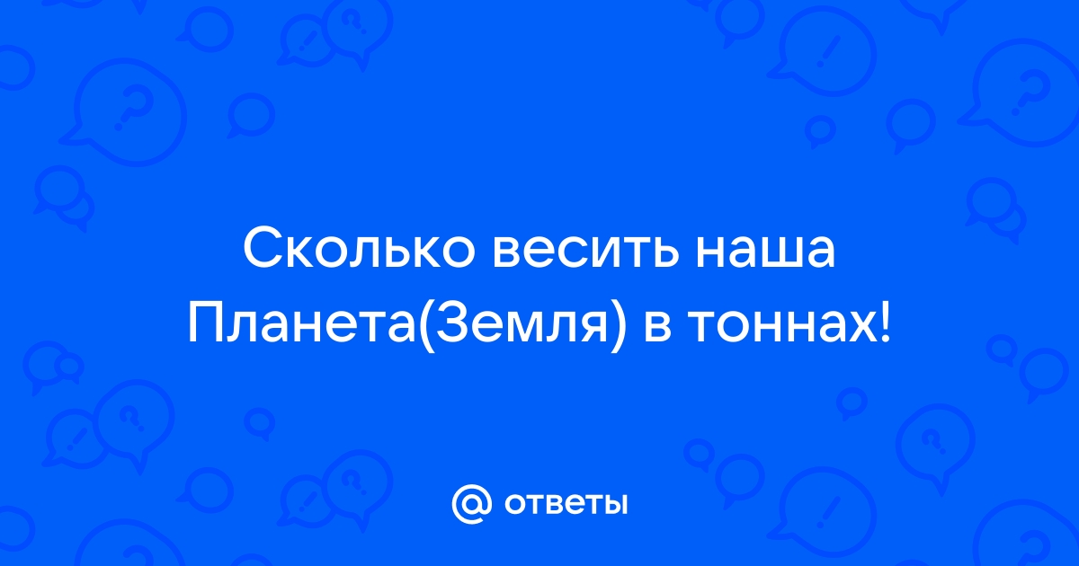 Ответы Mail.ru: Сколько весить наша Планета(Земля) в тоннах!