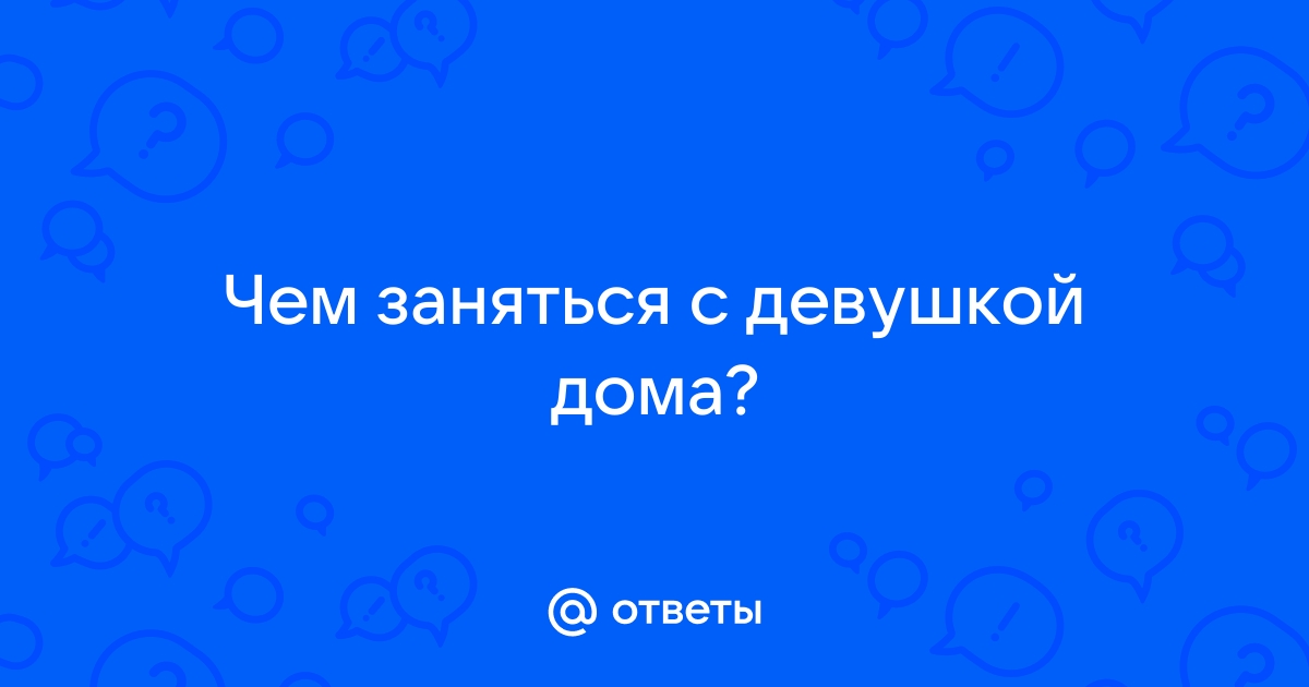 Ответы Mailru: Чем заняться с девушкойдома?