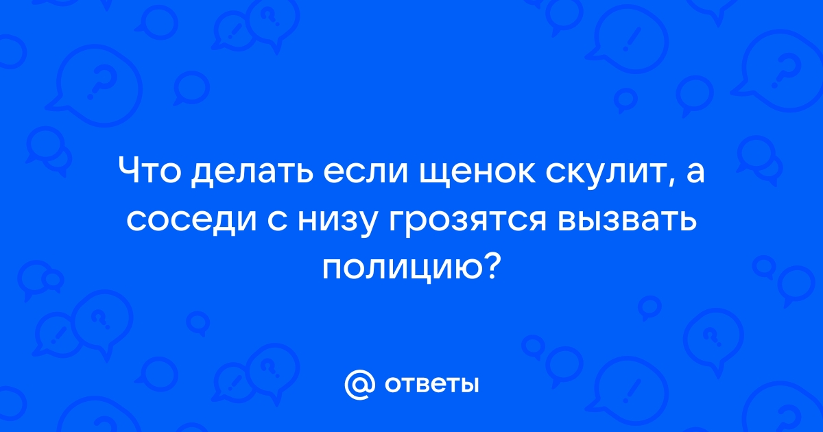 Ответы Mail.ru: Что делать если щенок скулит, а соседи с низу грозятся вызвать полицию?