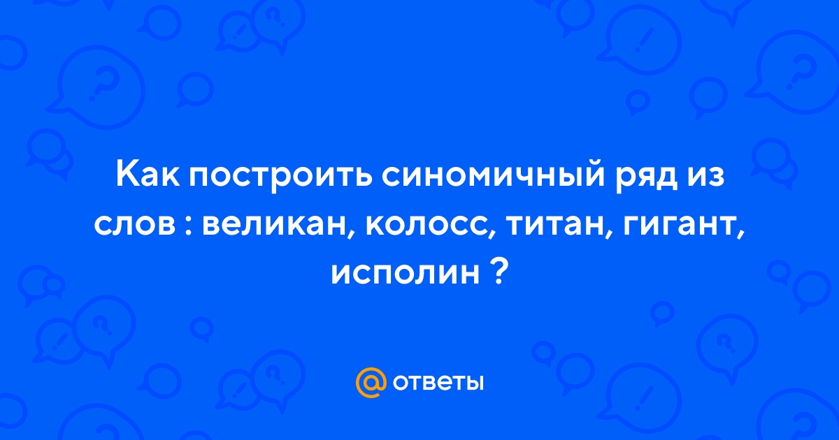 Ответы Mail.ru: Как построить синомичный ряд из слов : великан, колосс,  титан, гигант, исполин ?