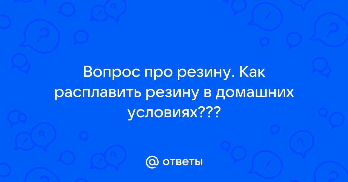 Ответы Mail: Вопрос про резину. Как расплавить резину в домашних условиях???