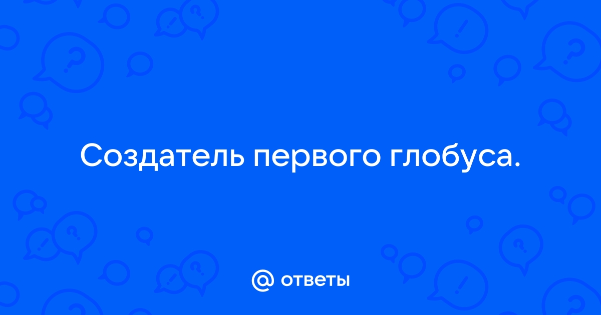 Ответы Mail.ru: Создатель первого глобуса.