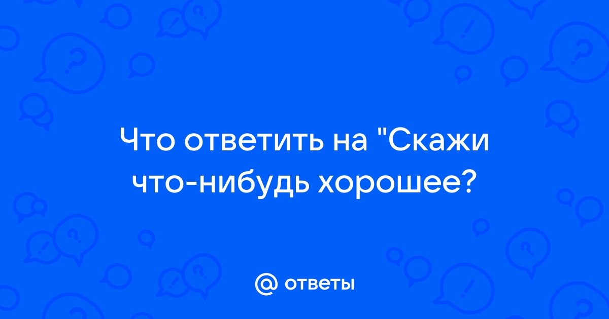 Что ответить на вопрос скажи мне что нибудь хорошее