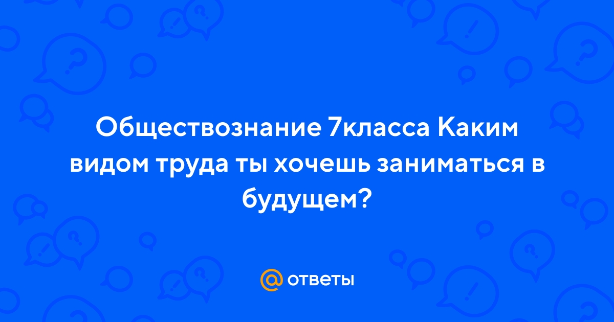 Ответы Mail.ru: Обществознание 7класса Каким видом труда ты хочешь  заниматься в будущем?