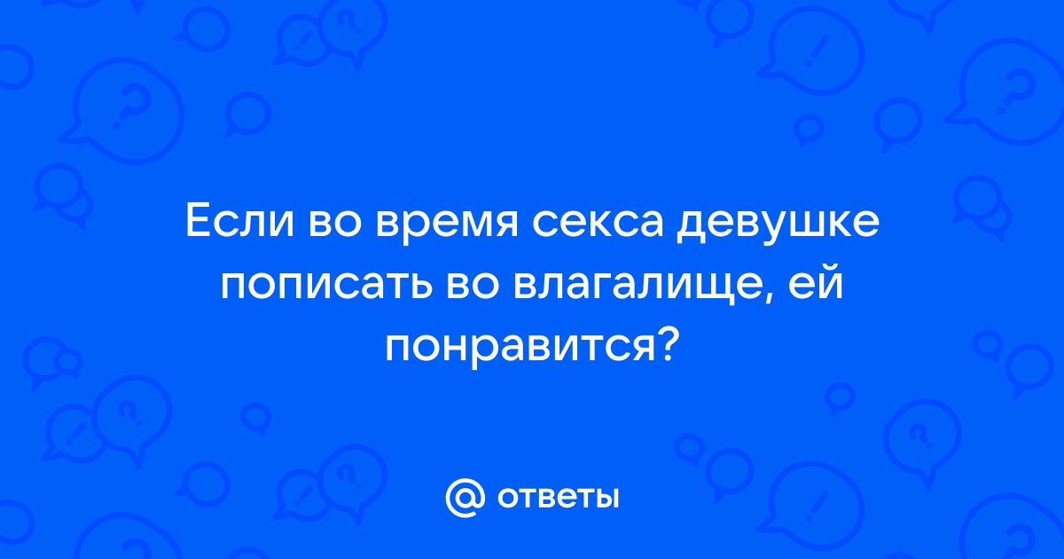 Ответы fireline01.ru: Если во время секса девушке пописать во влагалище, ей понравится?