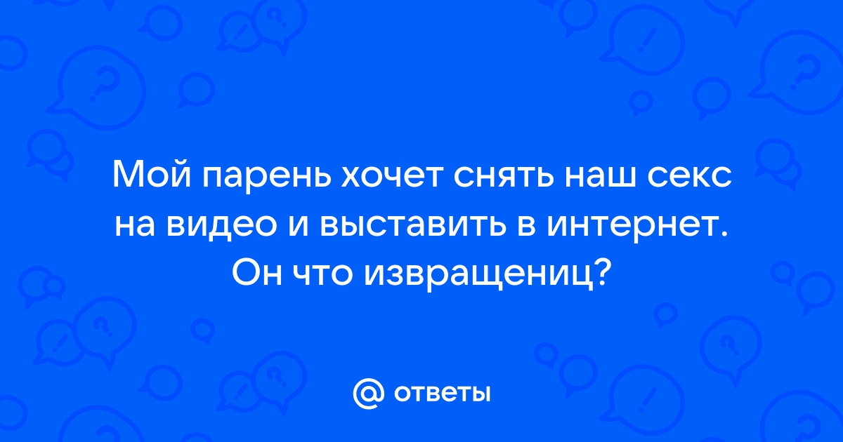 Ответы skaterti-ot-kati.ru: Мой парень хочет снять наш секс на видео и выставить в интернет. Он что извращениц?