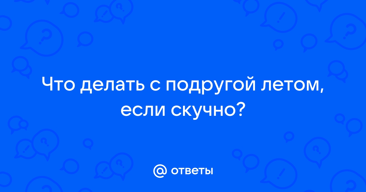 Ответы trakt100.ru: Что делать с подругой летом, если скучно?