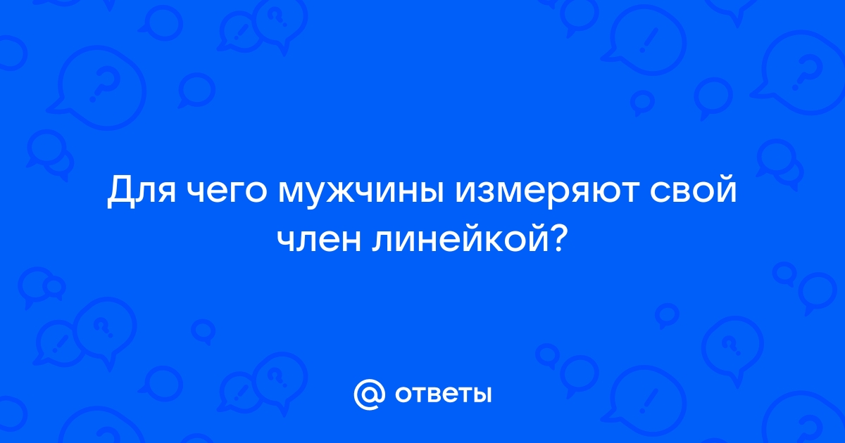 Зачем мужчины измеряют свой член, для чего им знать эти данные(см)?