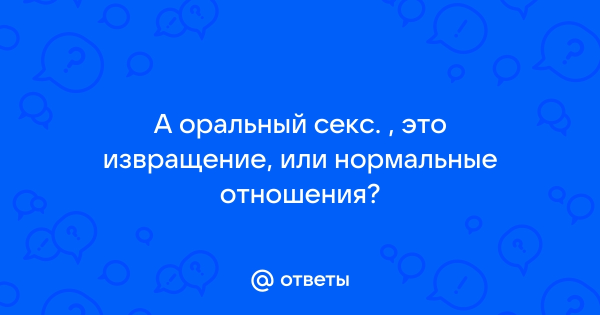 Ответы balkharceramics.ru: А оральный секс. , это извращение, или нормальные отношения?