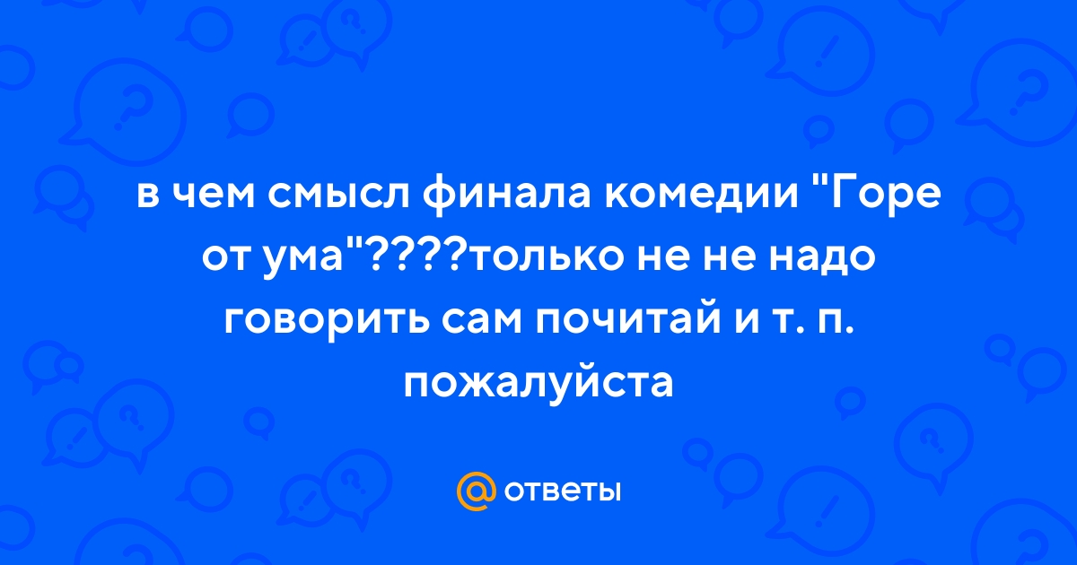 Ответы Mail.ru: в чем смысл финала комедии "Горе от ума"????только не не  надо говорить сам почитай и т. п. пожалуйста