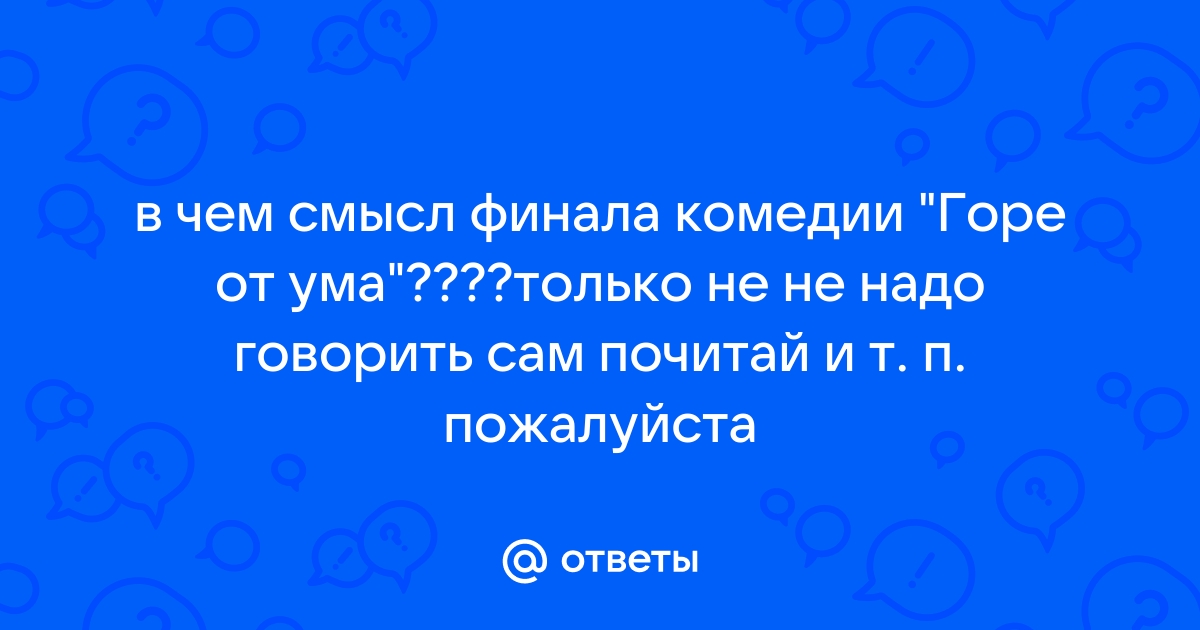 Ответы Mail.ru: в чем смысл финала комедии "Горе от ума"????только не не  надо говорить сам почитай и т. п. пожалуйста