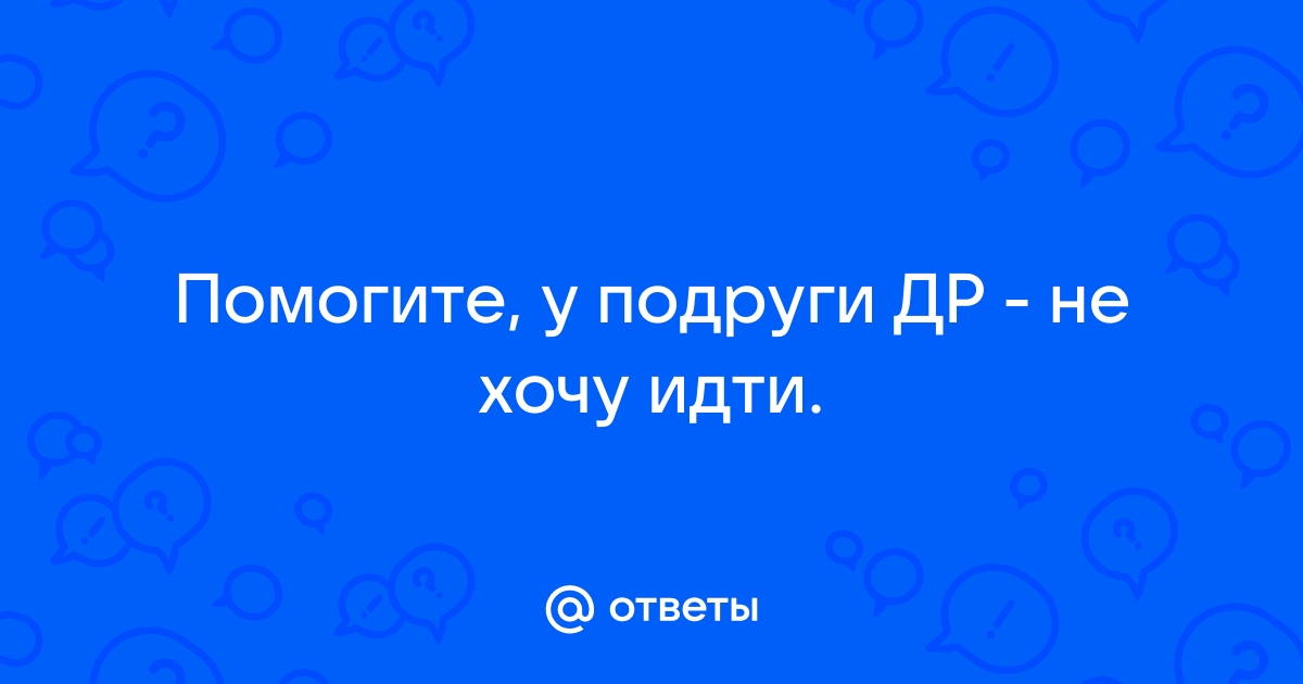 Ответы Mailru: Помогите, у подруги ДР - не хочуидти