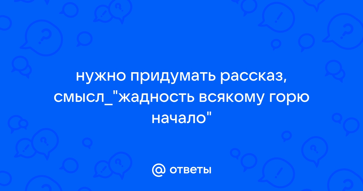 Придумать небольшой рассказ, на тему " Жадность всякому …