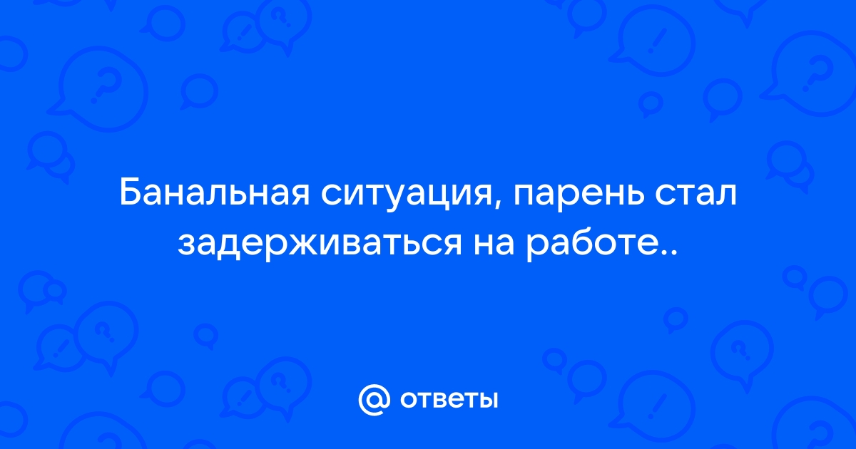 Ответы Mailru: Банальная ситуация, парень стал задерживаться наработе