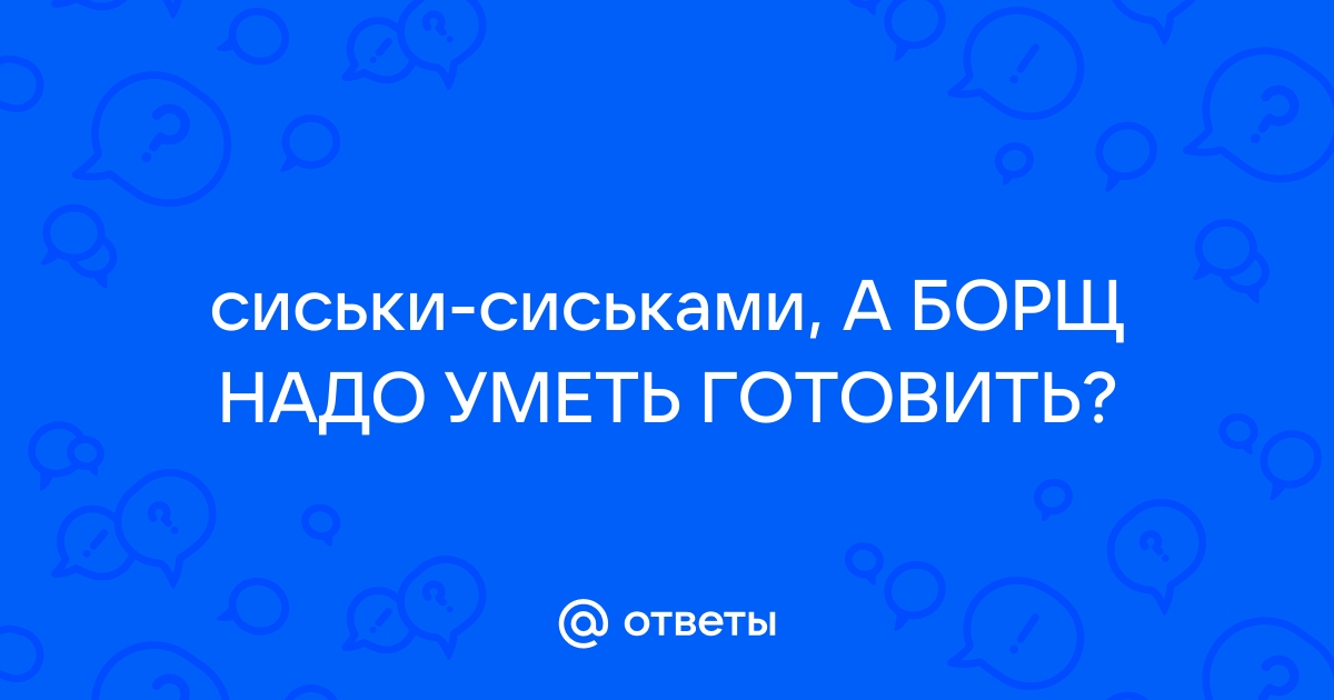 Ответы sharikivrn.ru: сиськи-сиськами, А БОРЩ НАДО УМЕТЬ ГОТОВИТЬ?