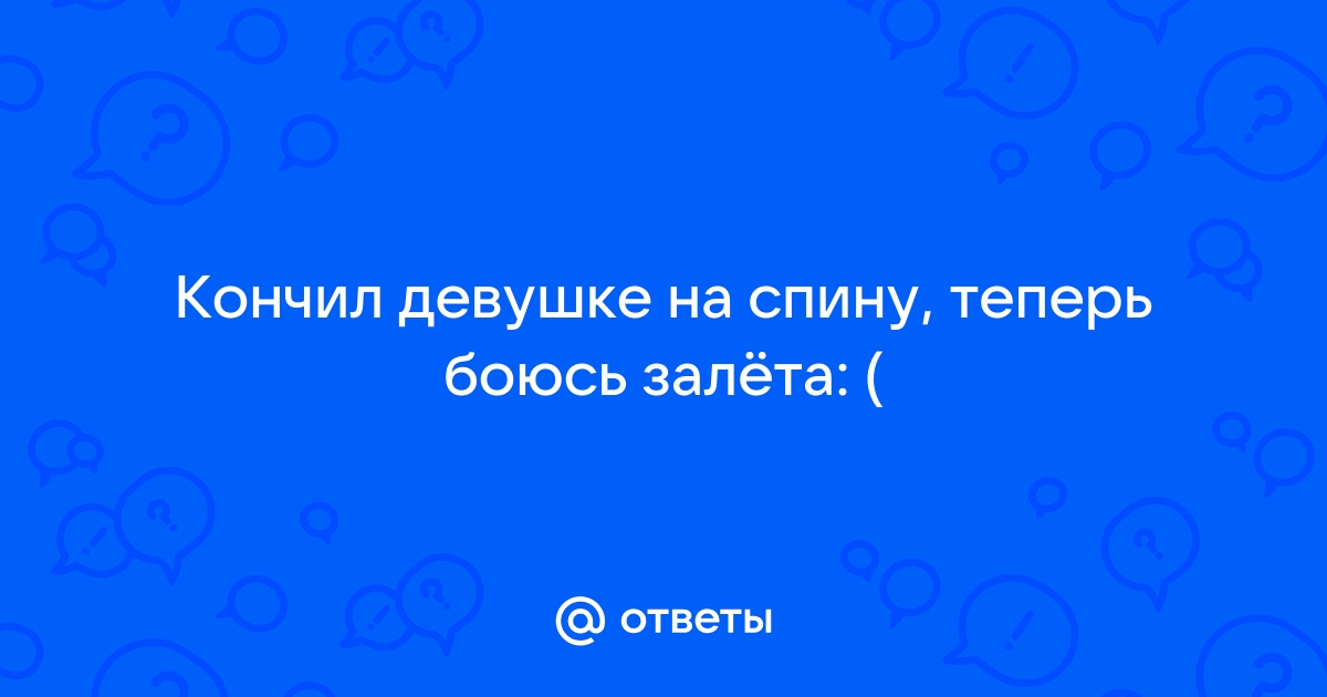 Ответы bluesky-kazan.ru: Кончил девушке на спину, теперь боюсь залёта: (