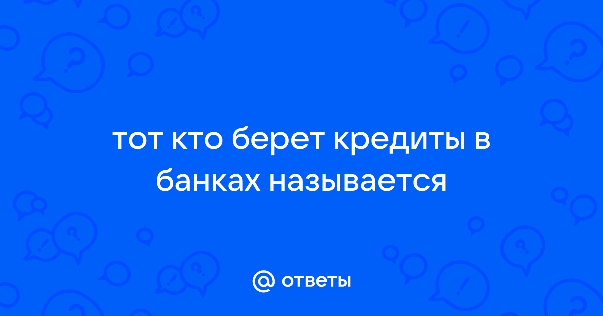 Ответы Mail.ru тот кто берет кредиты в банках называется