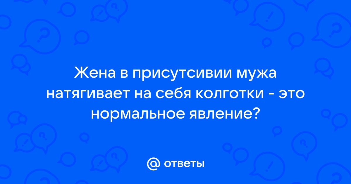 Ответы 69bong.ru: Жена в присутсивии мужа натягивает на себя колготки - это нормальное явление?