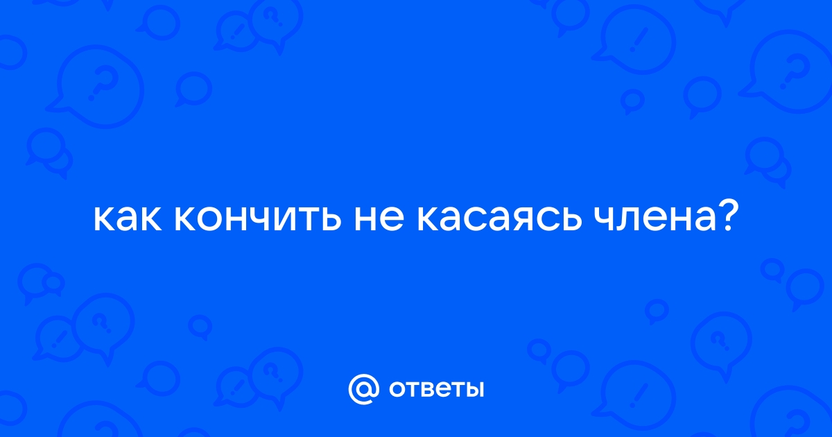 Как парню кончить без рук - 7 способов добиться желаемого