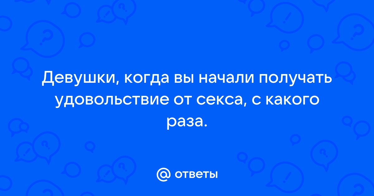 Ответы loftstudiokmv.ru: Девушки, когда вы начали получать удовольствие от секса, с какого раза.