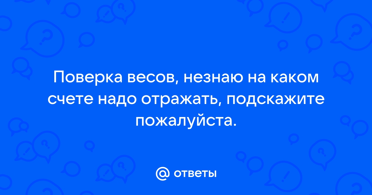 Ответы Mail.ru Поверка весов, незнаю на каком счете надо отражать, подскажите пожалуйста. 